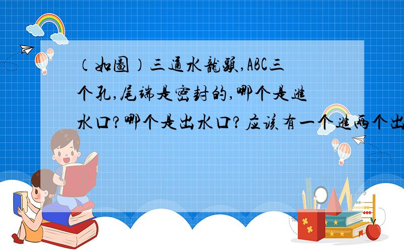 （如图）三通水龙头,ABC三个孔,尾端是密封的,哪个是进水口?哪个是出水口?应该有一个进两个出.