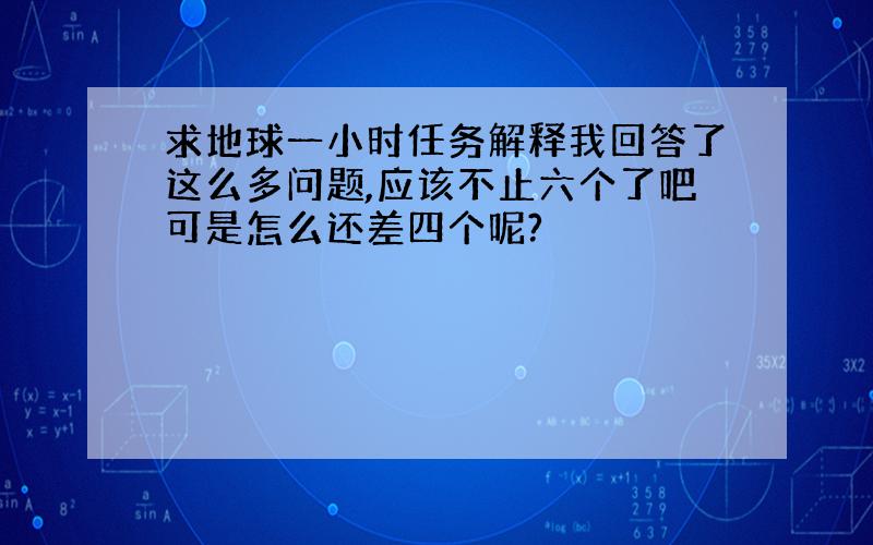 求地球一小时任务解释我回答了这么多问题,应该不止六个了吧可是怎么还差四个呢?