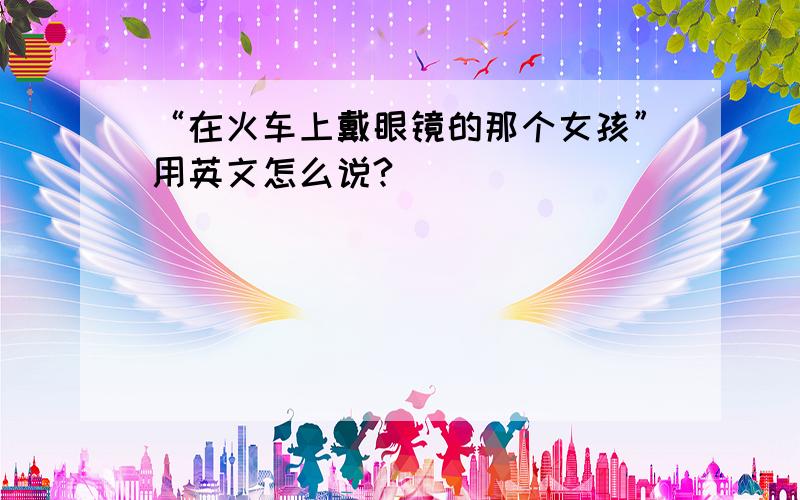 “在火车上戴眼镜的那个女孩”用英文怎么说?