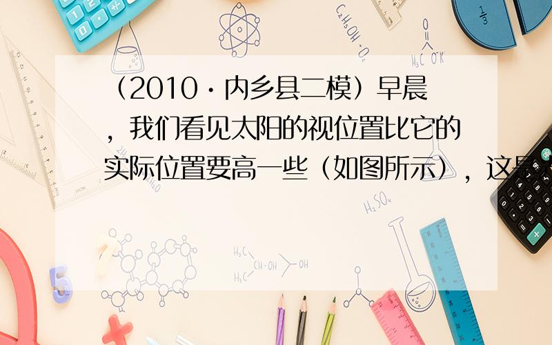 （2010•内乡县二模）早晨，我们看见太阳的视位置比它的实际位置要高一些（如图所示），这是光的______现象，而漫反射