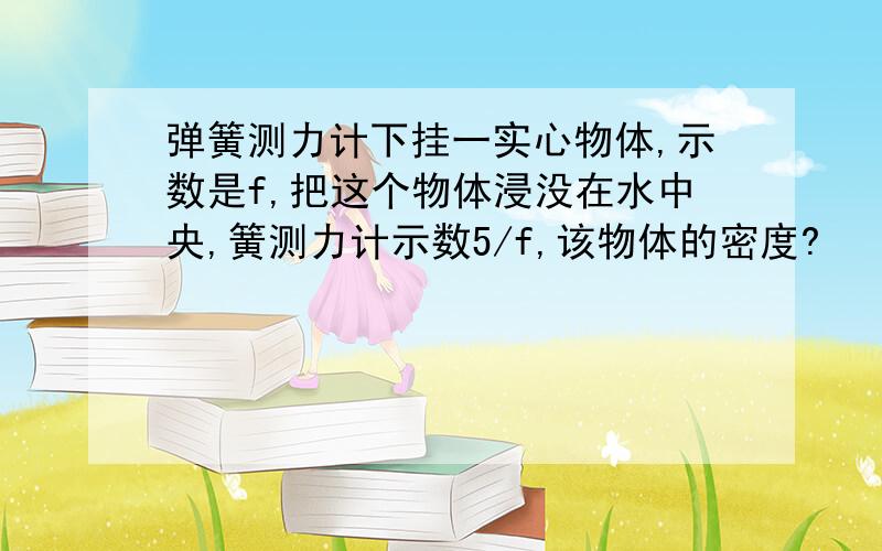 弹簧测力计下挂一实心物体,示数是f,把这个物体浸没在水中央,簧测力计示数5/f,该物体的密度?