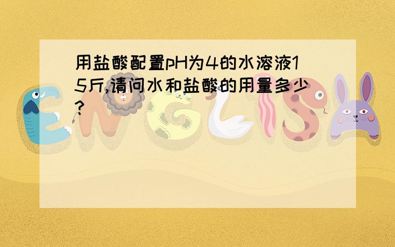 用盐酸配置pH为4的水溶液15斤,请问水和盐酸的用量多少?