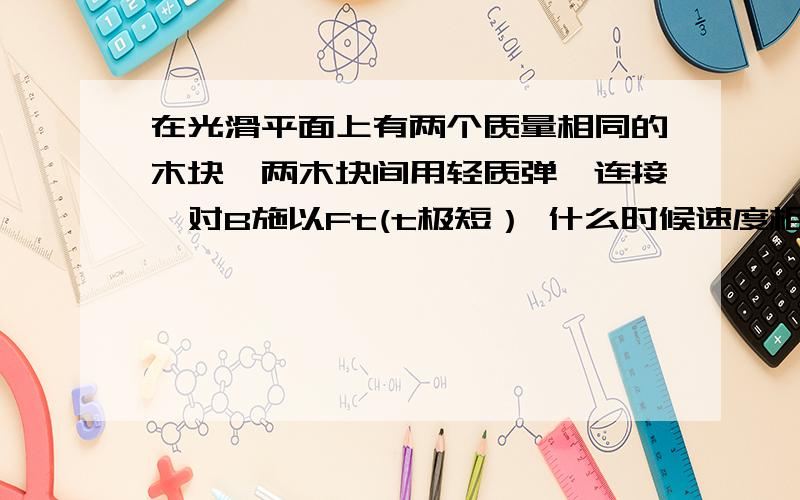 在光滑平面上有两个质量相同的木块,两木块间用轻质弹簧连接,对B施以Ft(t极短） 什么时候速度相同