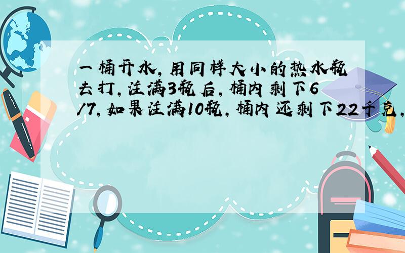 一桶开水,用同样大小的热水瓶去打,注满3瓶后,桶内剩下6/7,如果注满10瓶,桶内还剩下22千克,这个桶能