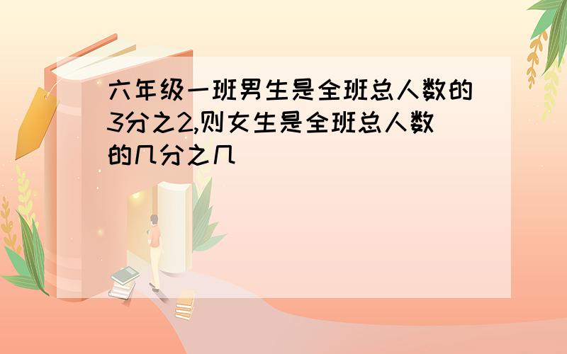 六年级一班男生是全班总人数的3分之2,则女生是全班总人数的几分之几