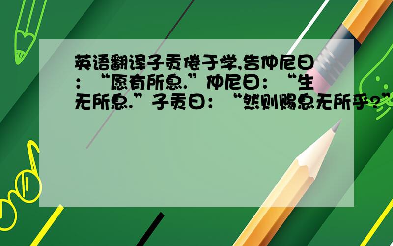 英语翻译子贡倦于学,告仲尼曰：“愿有所息.”仲尼曰：“生无所息.”子贡曰：“然则赐息无所乎?”仲尼曰：“有焉耳,望其圹,