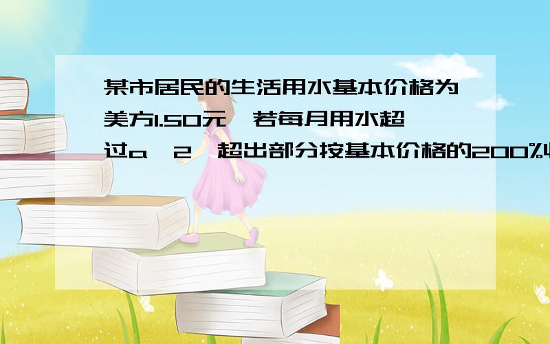 某市居民的生活用水基本价格为美方1.50元,若每月用水超过a^2,超出部分按基本价格的200%收费,应交水费多少 我要算