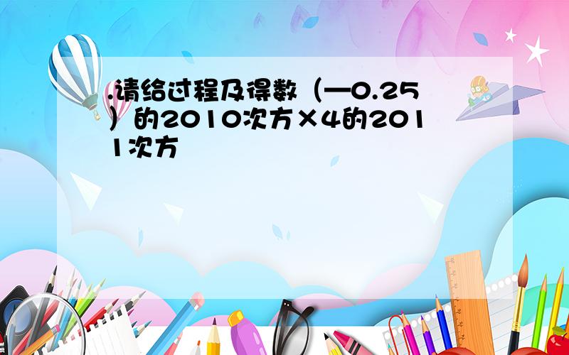 .请给过程及得数（—0.25）的2010次方×4的2011次方