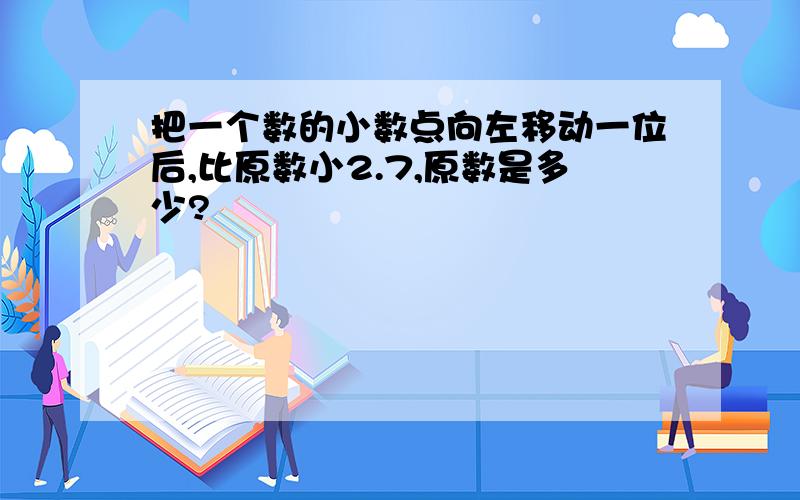 把一个数的小数点向左移动一位后,比原数小2.7,原数是多少?