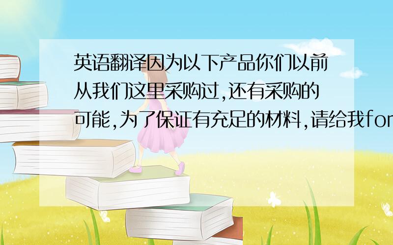 英语翻译因为以下产品你们以前从我们这里采购过,还有采购的可能,为了保证有充足的材料,请给我forecast,目前我们还在