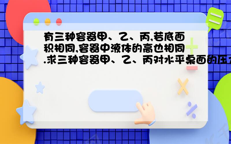 有三种容器甲、乙、丙,若底面积相同,容器中液体的高也相同.求三种容器甲、乙、丙对水平桌面的压力?