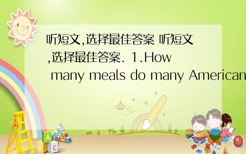 听短文,选择最佳答案 听短文,选择最佳答案. 1.How many meals do many Americans ha