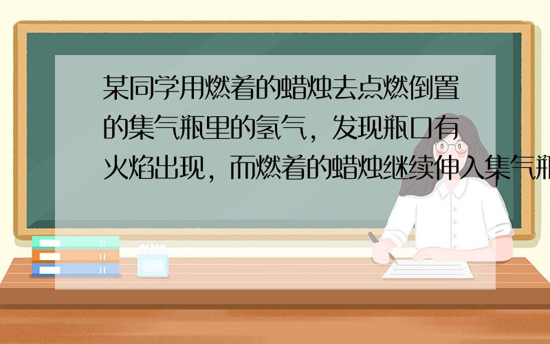 某同学用燃着的蜡烛去点燃倒置的集气瓶里的氢气，发现瓶口有火焰出现，而燃着的蜡烛继续伸入集气瓶里却熄灭，当把已经熄灭的蜡烛