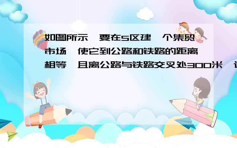 如图所示,要在S区建一个集贸市场,使它到公路和铁路的距离相等,且离公路与铁路交叉处300米,这个集贸市场应建于何处?