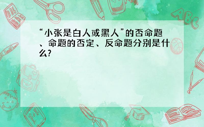 “小张是白人或黑人”的否命题、命题的否定、反命题分别是什么?