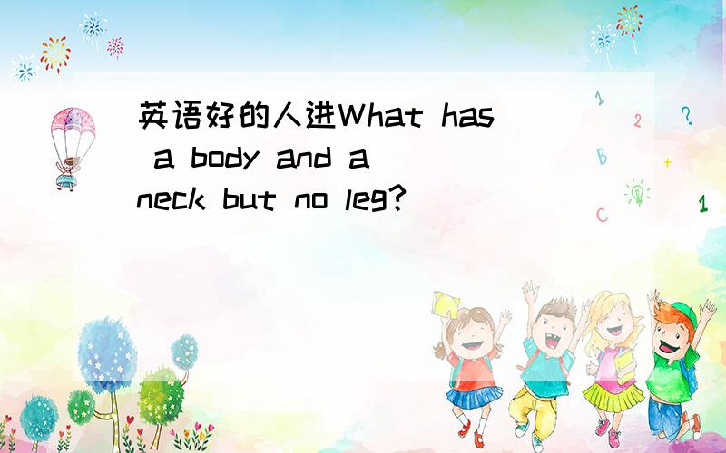 英语好的人进What has a body and a neck but no leg?