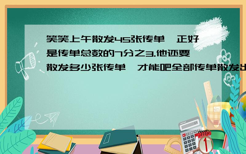 笑笑上午散发45张传单,正好是传单总数的7分之3.他还要散发多少张传单,才能吧全部传单散发出去?