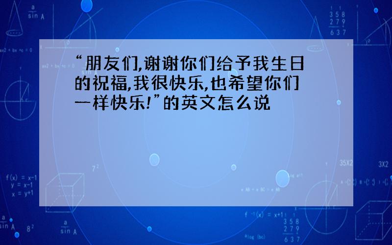 “朋友们,谢谢你们给予我生日的祝福,我很快乐,也希望你们一样快乐!”的英文怎么说