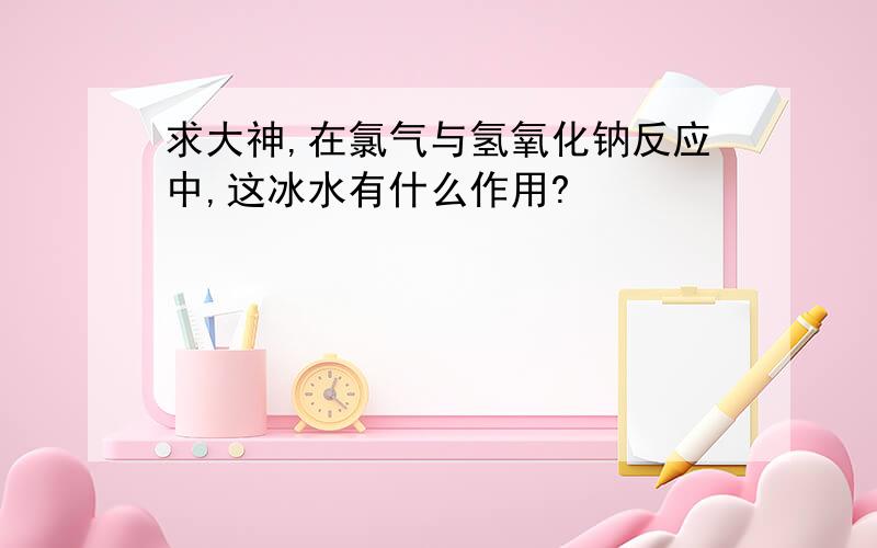 求大神,在氯气与氢氧化钠反应中,这冰水有什么作用?