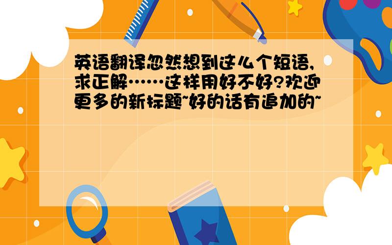 英语翻译忽然想到这么个短语,求正解……这样用好不好?欢迎更多的新标题~好的话有追加的~