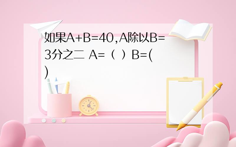 如果A+B=40,A除以B=3分之二 A=（ ）B=( )