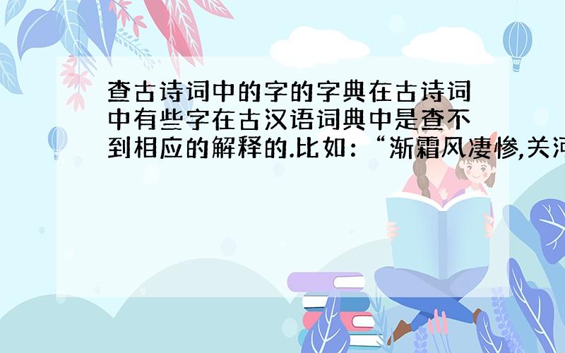 查古诗词中的字的字典在古诗词中有些字在古汉语词典中是查不到相应的解释的.比如：“渐霜风凄惨,关河冷落,残照当楼.”（《八