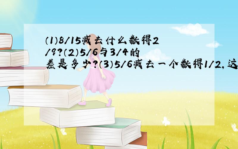 （1）8/15减去什么数得2/9?（2）5/6与3/4的差是多少?（3）5/6减去一个数得1/2,这个数是多少?