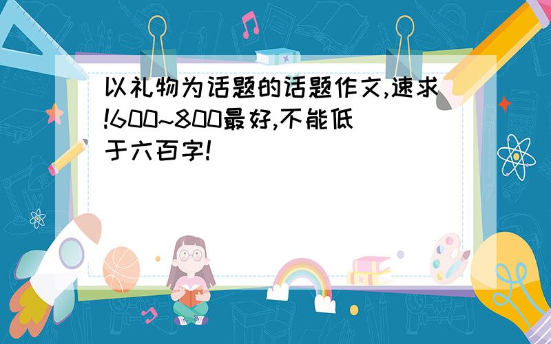 以礼物为话题的话题作文,速求!600~800最好,不能低于六百字!