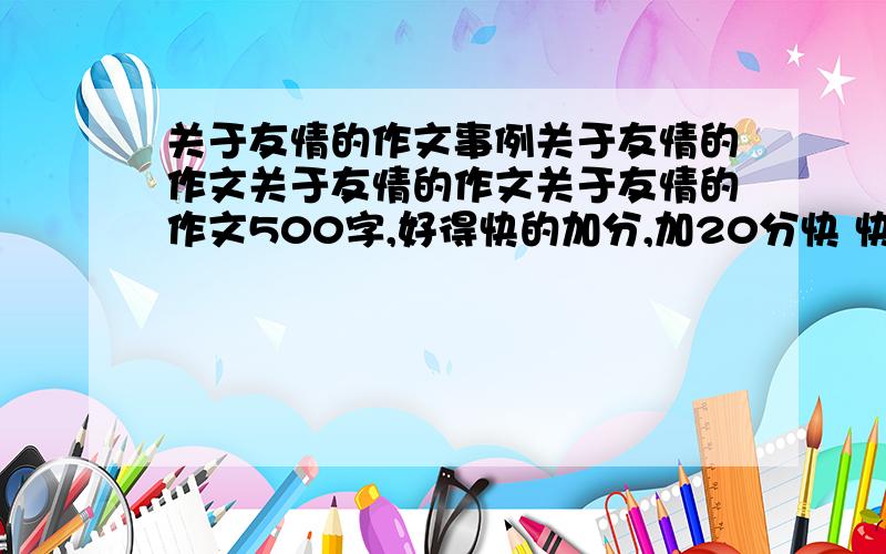 关于友情的作文事例关于友情的作文关于友情的作文关于友情的作文500字,好得快的加分,加20分快 快 快