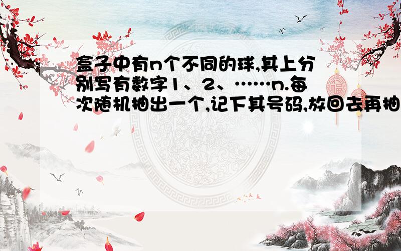 盒子中有n个不同的球,其上分别写有数字1、2、……n.每次随机抽出一个,记下其号码,放回去再抽.直到