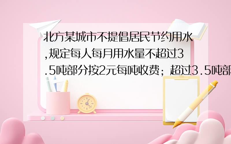 北方某城市不提倡居民节约用水,规定每人每月用水量不超过3.5吨部分按2元每吨收费；超过3.5吨部分按2.5元每吨收费,已