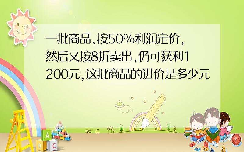 一批商品,按50%利润定价,然后又按8折卖出,仍可获利1200元,这批商品的进价是多少元