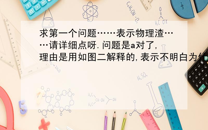 求第一个问题……表示物理渣……请详细点呀.问题是a对了,理由是用如图二解释的,表示不明白为什么这样解释a选项,