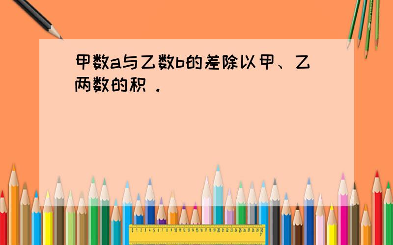 甲数a与乙数b的差除以甲、乙两数的积 .