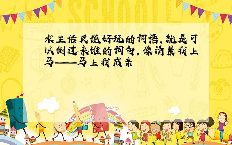 求正话反说好玩的词语,就是可以倒过来谁的词句,像清晨我上马——马上我成亲