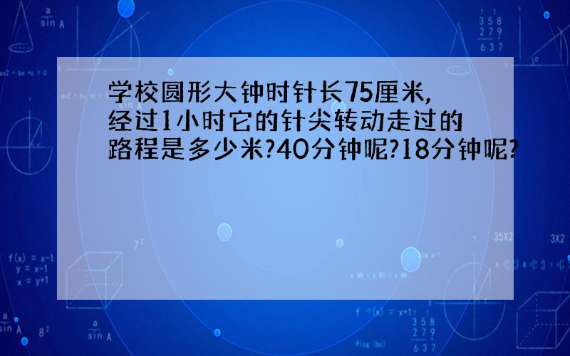 学校圆形大钟时针长75厘米,经过1小时它的针尖转动走过的路程是多少米?40分钟呢?18分钟呢?