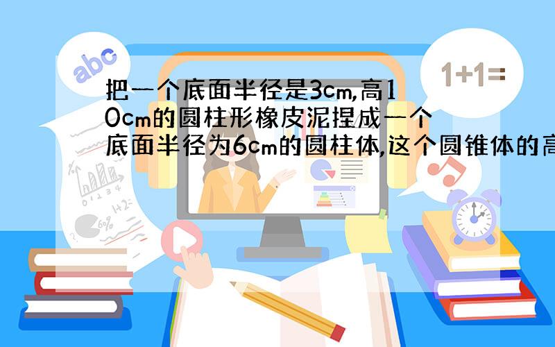 把一个底面半径是3cm,高10cm的圆柱形橡皮泥捏成一个底面半径为6cm的圆柱体,这个圆锥体的高是多少?