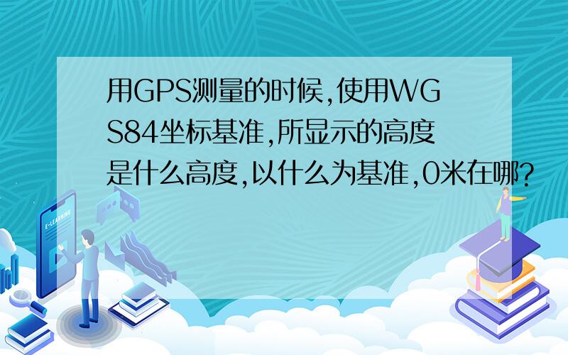 用GPS测量的时候,使用WGS84坐标基准,所显示的高度是什么高度,以什么为基准,0米在哪?