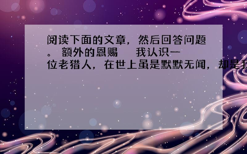 阅读下面的文章，然后回答问题。 额外的恩赐 　　我认识一位老猎人，在世上虽是默默无闻，却是我忠实的朋友。他偶然会告诉我一