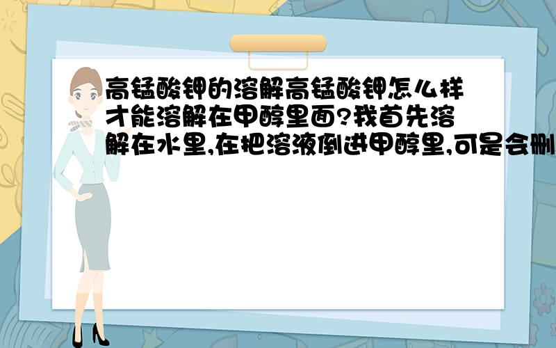 高锰酸钾的溶解高锰酸钾怎么样才能溶解在甲醇里面?我首先溶解在水里,在把溶液倒进甲醇里,可是会删除沉淀物,颜色也会消失?