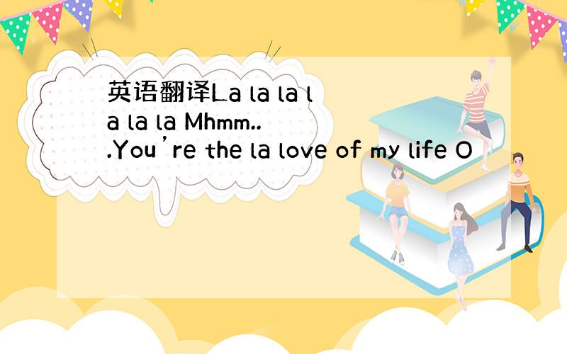 英语翻译La la la la la la Mhmm...You’re the la love of my life O