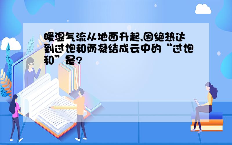 暖湿气流从地面升起,因绝热达到过饱和而凝结成云中的“过饱和”是?