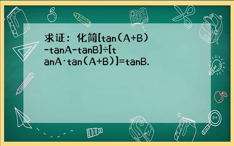 求证：化简[tan(A+B)-tanA-tanB]÷[tanA·tan(A+B)]=tanB.