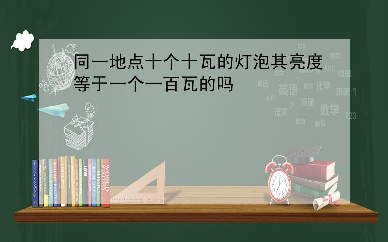 同一地点十个十瓦的灯泡其亮度等于一个一百瓦的吗