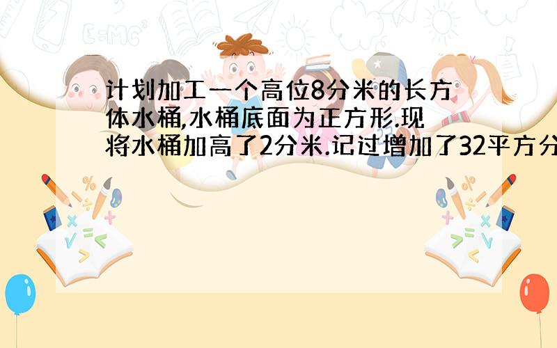 计划加工一个高位8分米的长方体水桶,水桶底面为正方形.现将水桶加高了2分米.记过增加了32平方分米