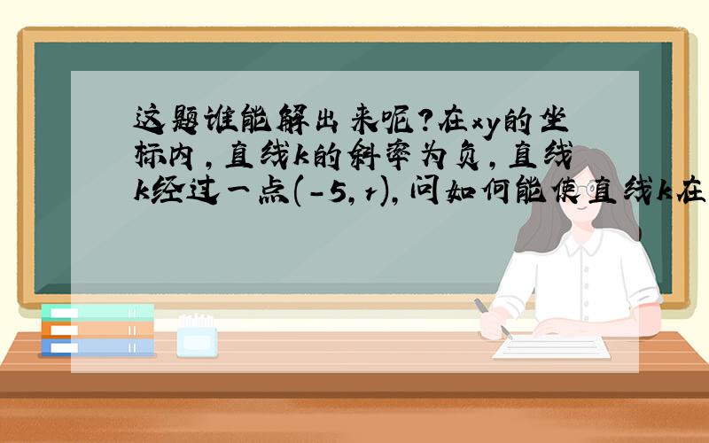 这题谁能解出来呢?在xy的坐标内,直线k的斜率为负,直线k经过一点(-5,r),问如何能使直线k在x上的截距为正数?1)