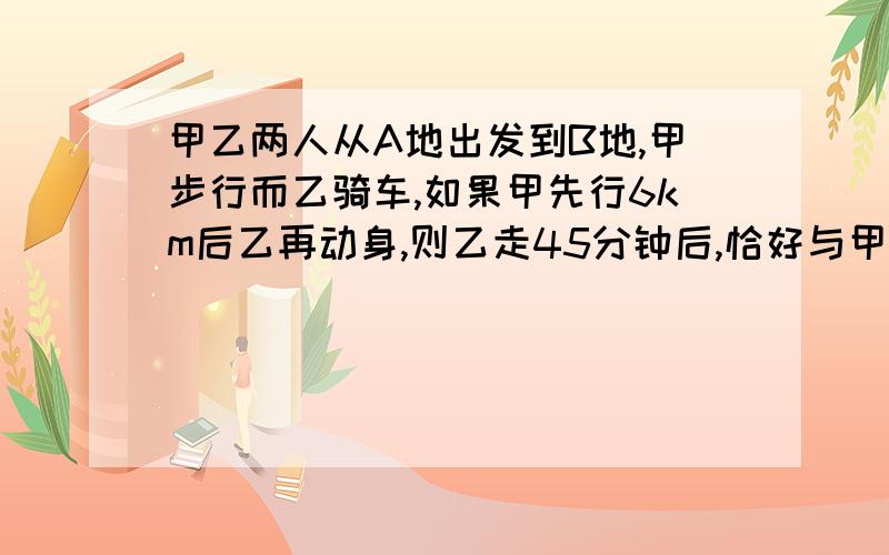 甲乙两人从A地出发到B地,甲步行而乙骑车,如果甲先行6km后乙再动身,则乙走45分钟后,恰好与甲同时到达B地；如果甲先行