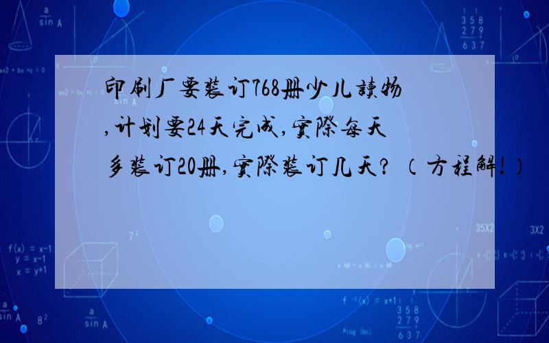 印刷厂要装订768册少儿读物,计划要24天完成,实际每天多装订20册,实际装订几天? （方程解!）