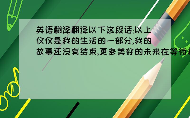 英语翻译翻译以下这段话:以上仅仅是我的生活的一部分,我的故事还没有结束,更多美好的未来在等待着我去发现,去探索,你们也是