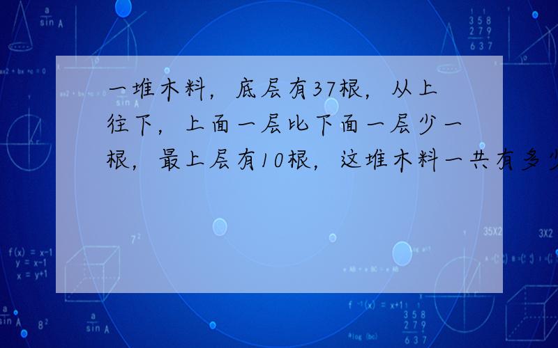 一堆木料，底层有37根，从上往下，上面一层比下面一层少一根，最上层有10根，这堆木料一共有多少根？